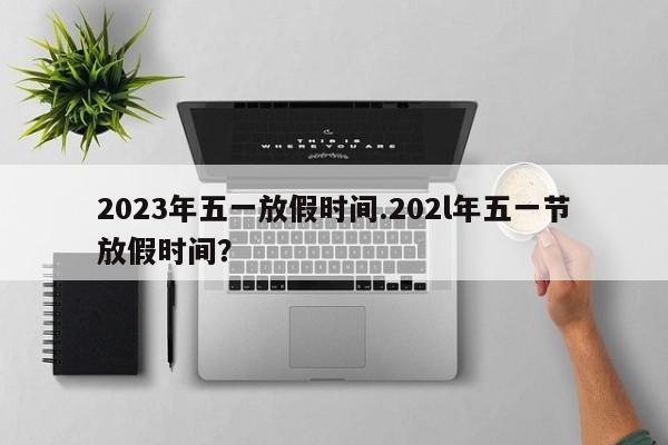 2023年五一放假时间.202l年五一节放假时间?
