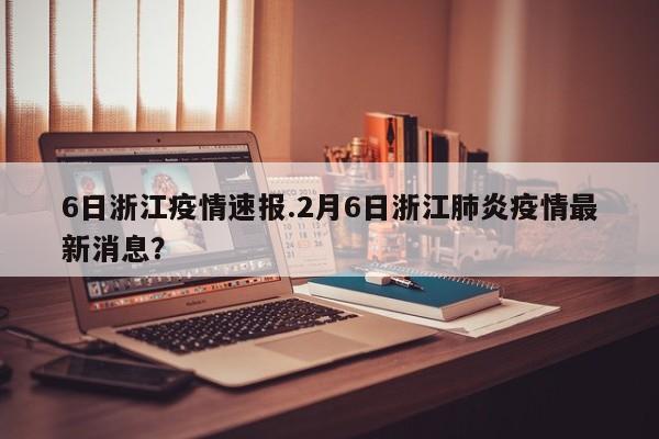 6日浙江疫情速报.2月6日浙江肺炎疫情最新消息?