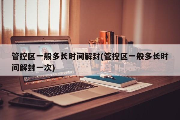 管控区一般多长时间解封(管控区一般多长时间解封一次)
