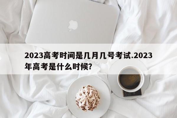 2023高考时间是几月几号考试.2023年高考是什么时候?