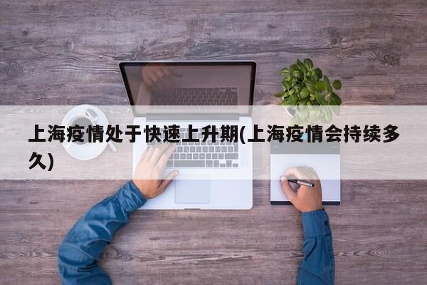 上海疫情处于快速上升期(上海疫情会持续多久)