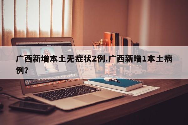 广西新增本土无症状2例.广西新增1本土病例?