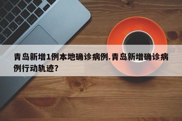 青岛新增1例本地确诊病例.青岛新增确诊病例行动轨迹?