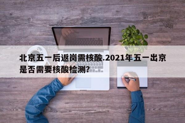 北京五一后返岗需核酸.2021年五一出京是否需要核酸检测?