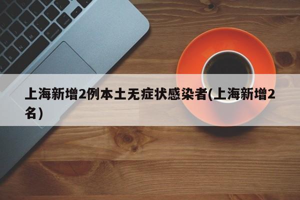 上海新增2例本土无症状感染者(上海新增2名)