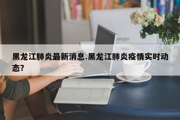 黑龙江肺炎最新消息.黑龙江肺炎疫情实时动态?
