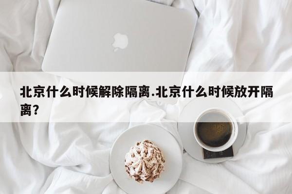 北京什么时候解除隔离.北京什么时候放开隔离?