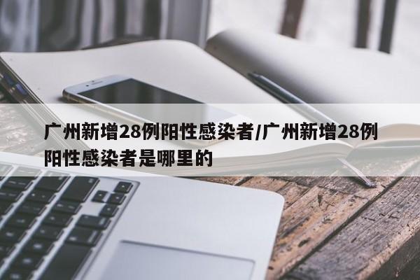 广州新增28例阳性感染者/广州新增28例阳性感染者是哪里的