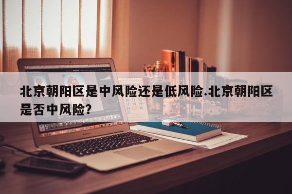 北京朝阳区是中风险还是低风险.北京朝阳区是否中风险?