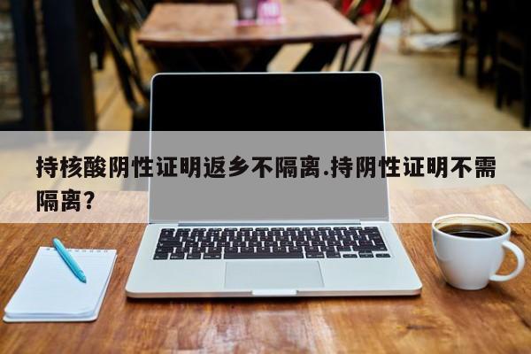 持核酸阴性证明返乡不隔离.持阴性证明不需隔离?