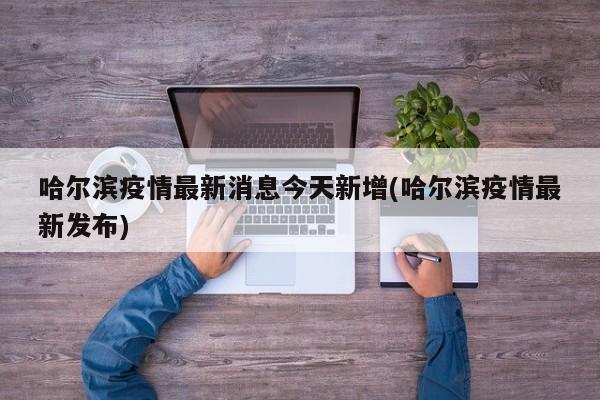 哈尔滨疫情最新消息今天新增(哈尔滨疫情最新发布)