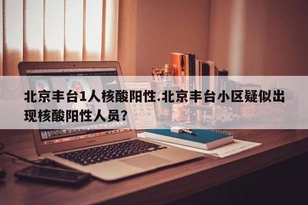 北京丰台1人核酸阳性.北京丰台小区疑似出现核酸阳性人员?