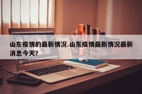 山东疫情的最新情况.山东疫情最新情况最新消息今天?
