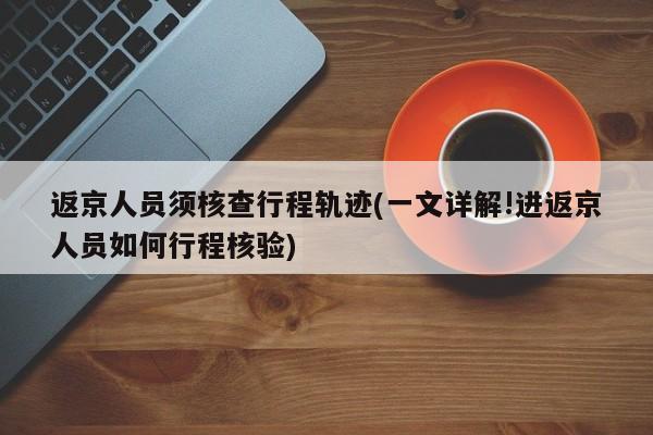 返京人员须核查行程轨迹(一文详解!进返京人员如何行程核验)