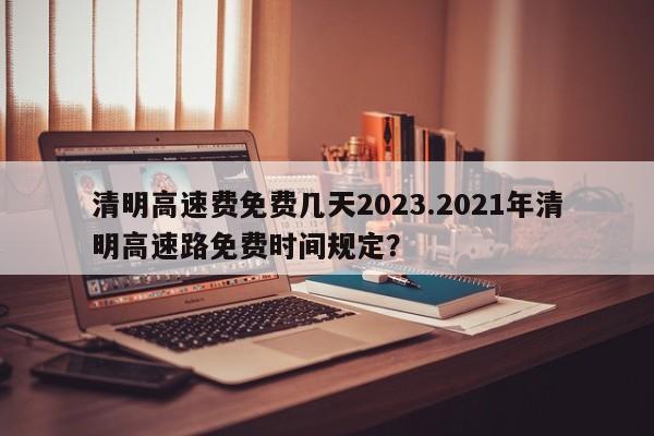 清明高速费免费几天2023.2021年清明高速路免费时间规定?