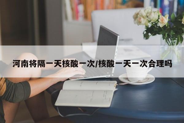 河南将隔一天核酸一次/核酸一天一次合理吗