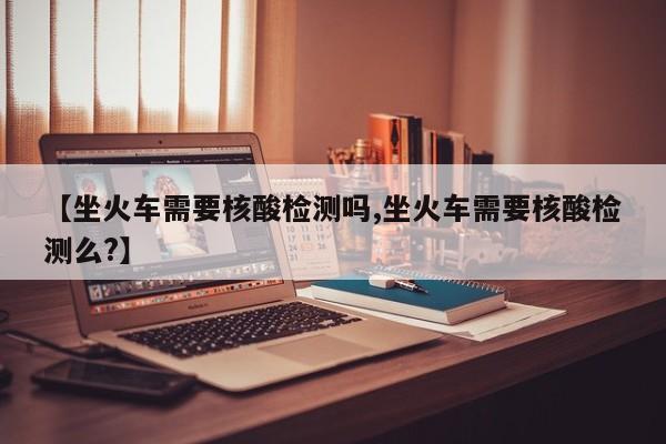 【坐火车需要核酸检测吗,坐火车需要核酸检测么?】
