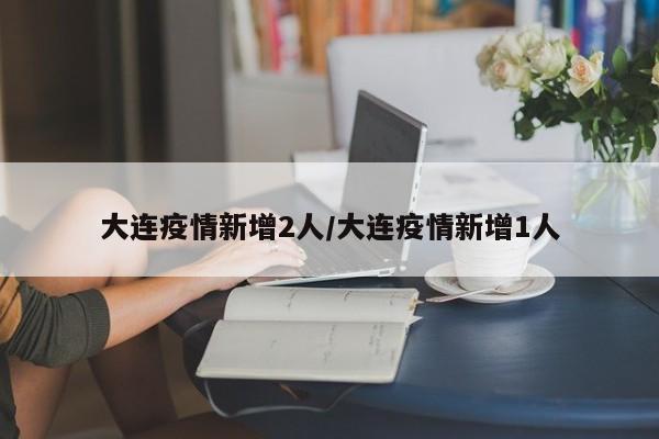 大连疫情新增2人/大连疫情新增1人