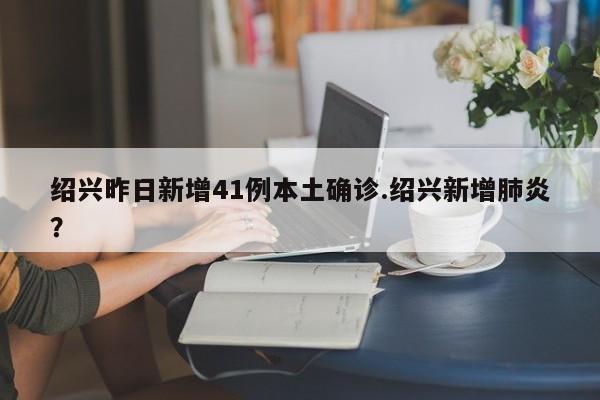 绍兴昨日新增41例本土确诊.绍兴新增肺炎?
