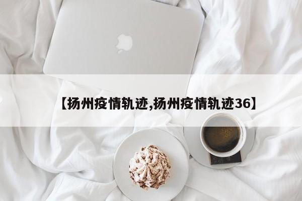 【扬州疫情轨迹,扬州疫情轨迹36】