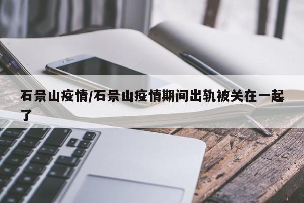 石景山疫情/石景山疫情期间出轨被关在一起了