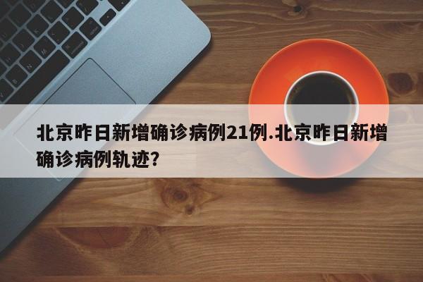 北京昨日新增确诊病例21例.北京昨日新增确诊病例轨迹?