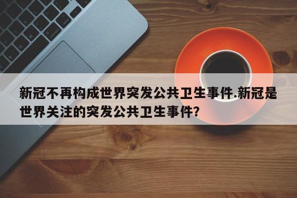 新冠不再构成世界突发公共卫生事件.新冠是世界关注的突发公共卫生事件?