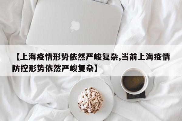 【上海疫情形势依然严峻复杂,当前上海疫情防控形势依然严峻复杂】