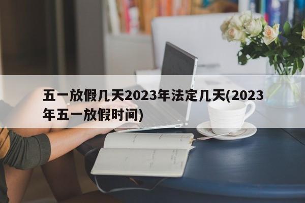 五一放假几天2023年法定几天(2023年五一放假时间)