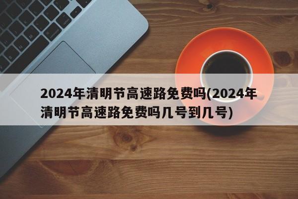 2024年清明节高速路免费吗(2024年清明节高速路免费吗几号到几号)