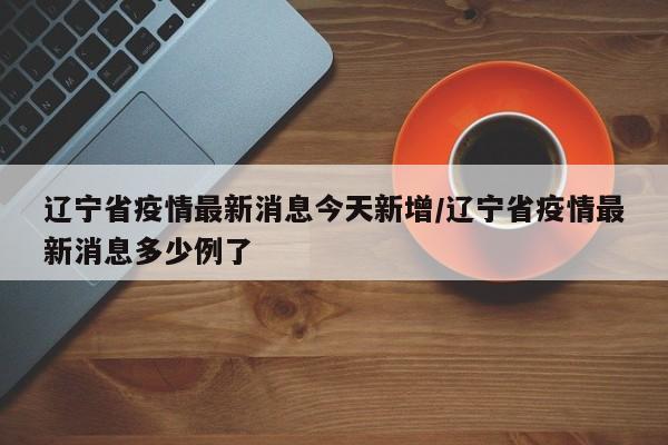 辽宁省疫情最新消息今天新增/辽宁省疫情最新消息多少例了