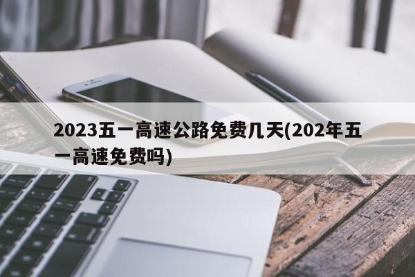 2023五一高速公路免费几天(202年五一高速免费吗)