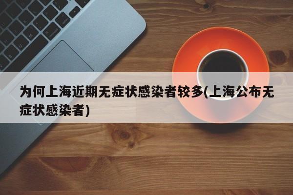 为何上海近期无症状感染者较多(上海公布无症状感染者)