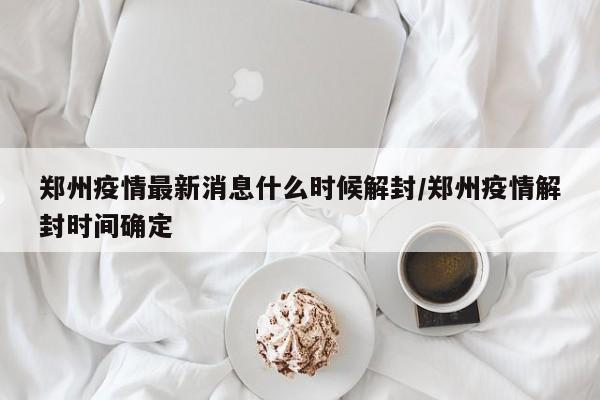郑州疫情最新消息什么时候解封/郑州疫情解封时间确定