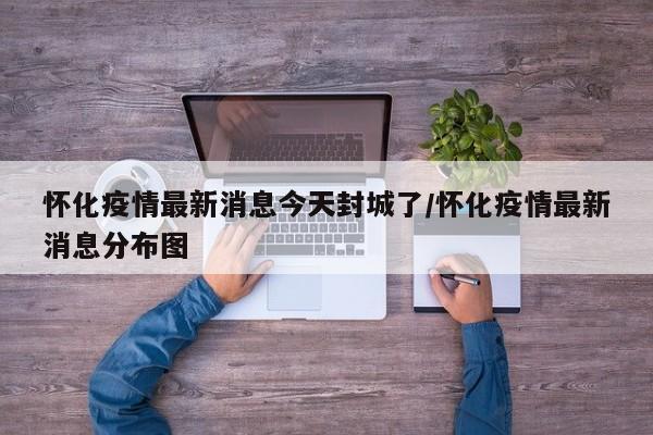 怀化疫情最新消息今天封城了/怀化疫情最新消息分布图