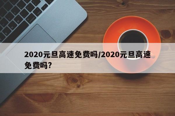 2020元旦高速免费吗/2020元旦高速免费吗?