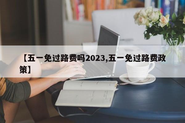 【五一免过路费吗2023,五一免过路费政策】
