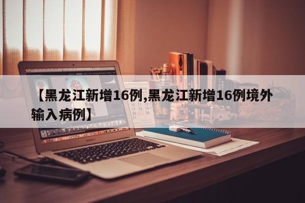 【黑龙江新增16例,黑龙江新增16例境外输入病例】