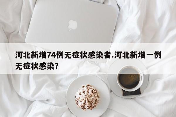河北新增74例无症状感染者.河北新增一例无症状感染?