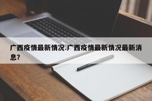 广西疫情最新情况.广西疫情最新情况最新消息?