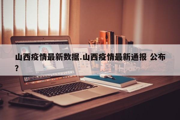 山西疫情最新数据.山西疫情最新通报 公布?