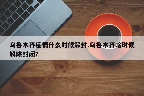 乌鲁木齐疫情什么时候解封.乌鲁木齐啥时候解除封闭?