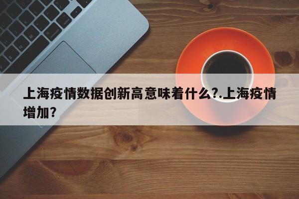 上海疫情数据创新高意味着什么?.上海疫情增加?