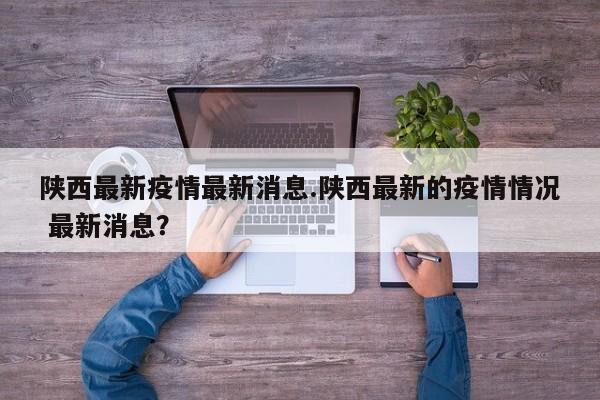 陕西最新疫情最新消息.陕西最新的疫情情况 最新消息?