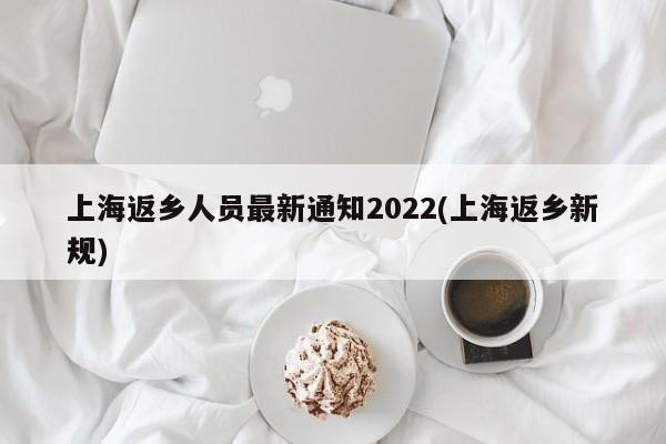 上海返乡人员最新通知2022(上海返乡新规)