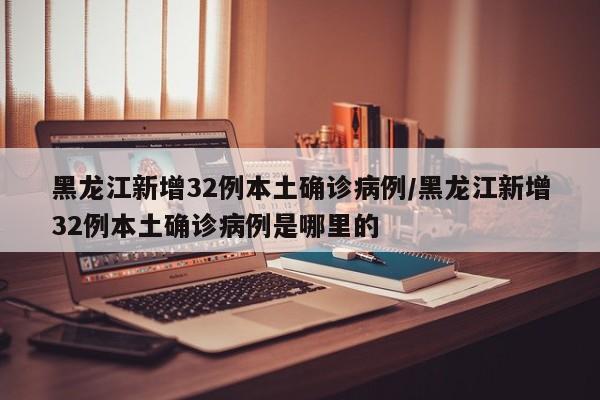 黑龙江新增32例本土确诊病例/黑龙江新增32例本土确诊病例是哪里的