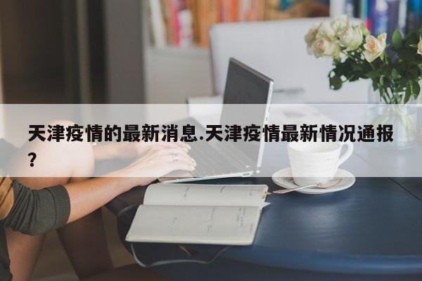 天津疫情的最新消息.天津疫情最新情况通报?