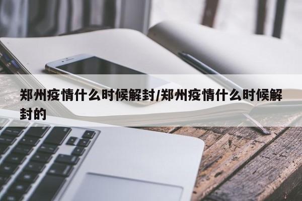 郑州疫情什么时候解封/郑州疫情什么时候解封的