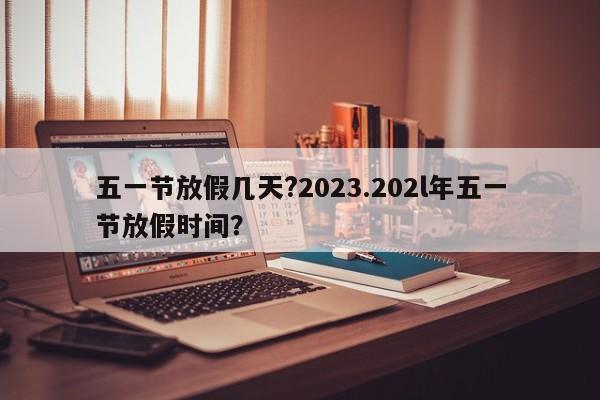 五一节放假几天?2023.202l年五一节放假时间?