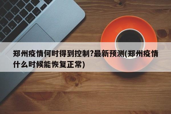 郑州疫情何时得到控制?最新预测(郑州疫情什么时候能恢复正常)